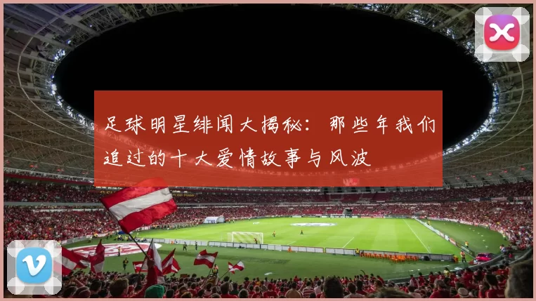 足球明星绯闻大揭秘：那些年我们追过的十大爱情故事与风波