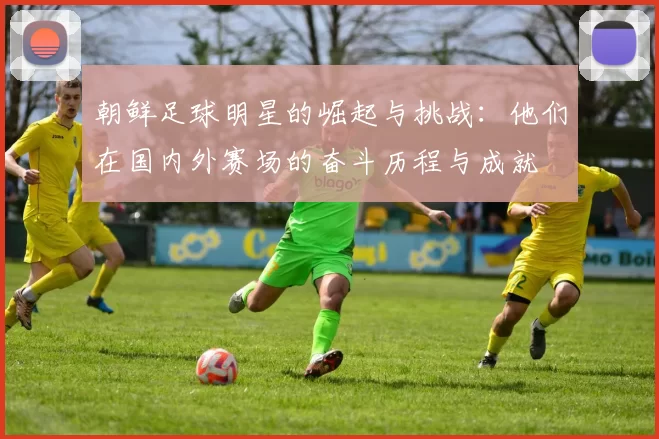 朝鲜足球明星的崛起与挑战：他们在国内外赛场的奋斗历程与成就