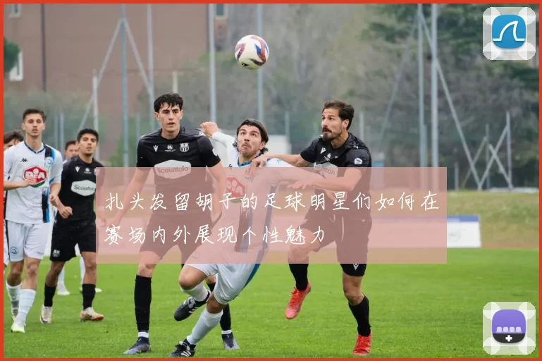 扎头发留胡子的足球明星们如何在赛场内外展现个性魅力