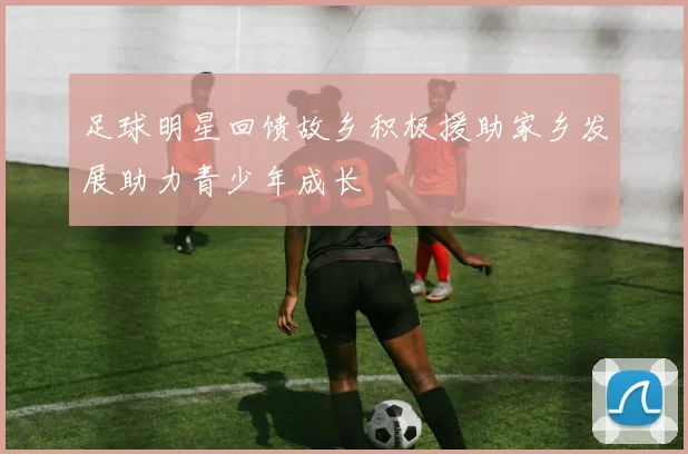 足球明星回馈故乡积极援助家乡发展助力青少年成长
