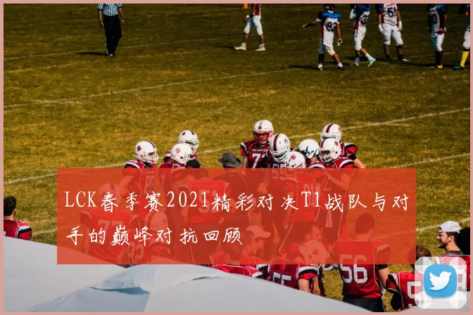 LCK春季赛2021精彩对决T1战队与对手的巅峰对抗回顾