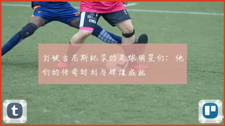 打破吉尼斯纪录的足球明星们：他们的传奇时刻与辉煌成就