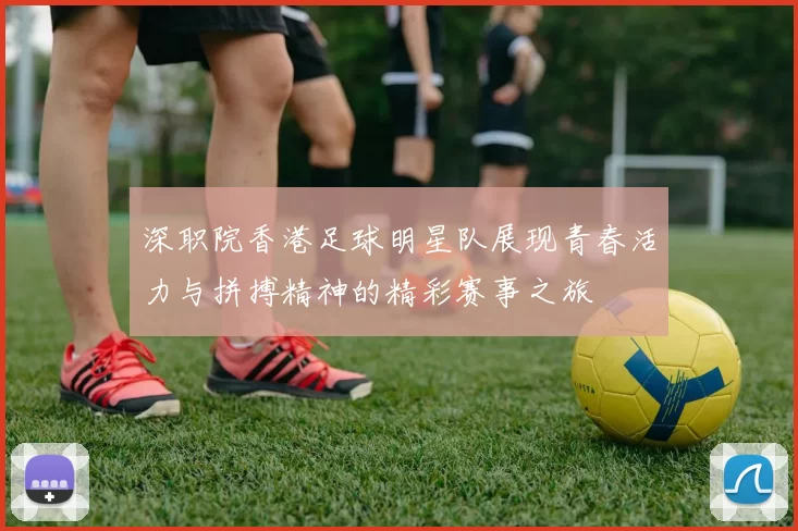 深职院香港足球明星队展现青春活力与拼搏精神的精彩赛事之旅