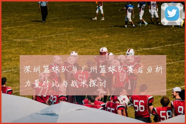 深圳篮球队与广州篮球队赛后分析力量对比与战术探讨