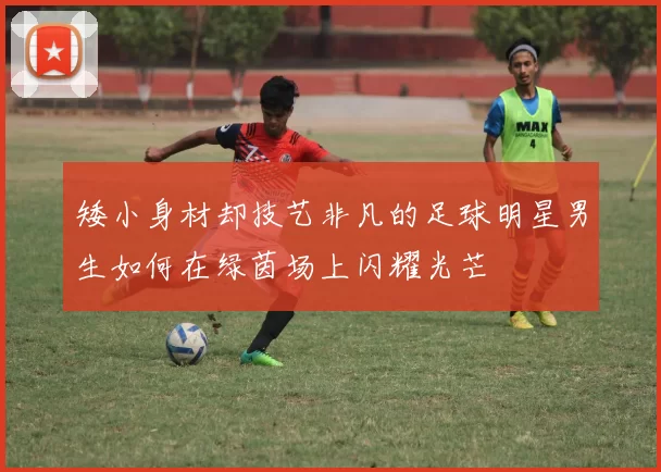 矮小身材却技艺非凡的足球明星男生如何在绿茵场上闪耀光芒
