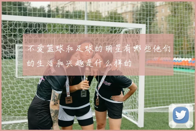 不爱篮球和足球的明星有哪些他们的生活和兴趣是什么样的