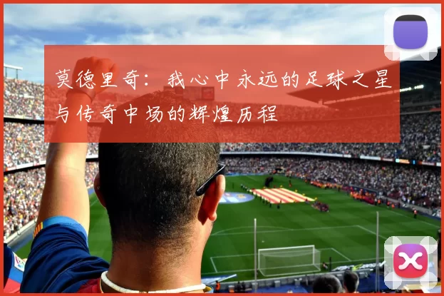 莫德里奇：我心中永远的足球之星与传奇中场的辉煌历程