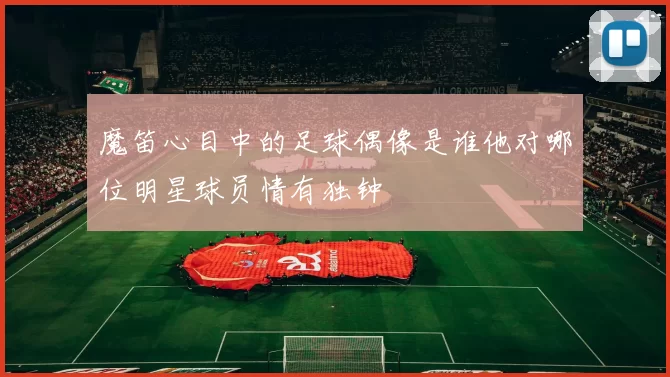 魔笛心目中的足球偶像是谁他对哪位明星球员情有独钟