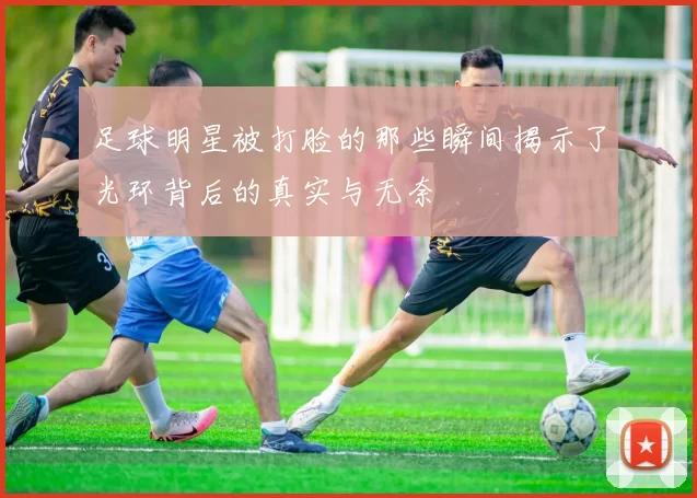 足球明星被打脸的那些瞬间揭示了光环背后的真实与无奈