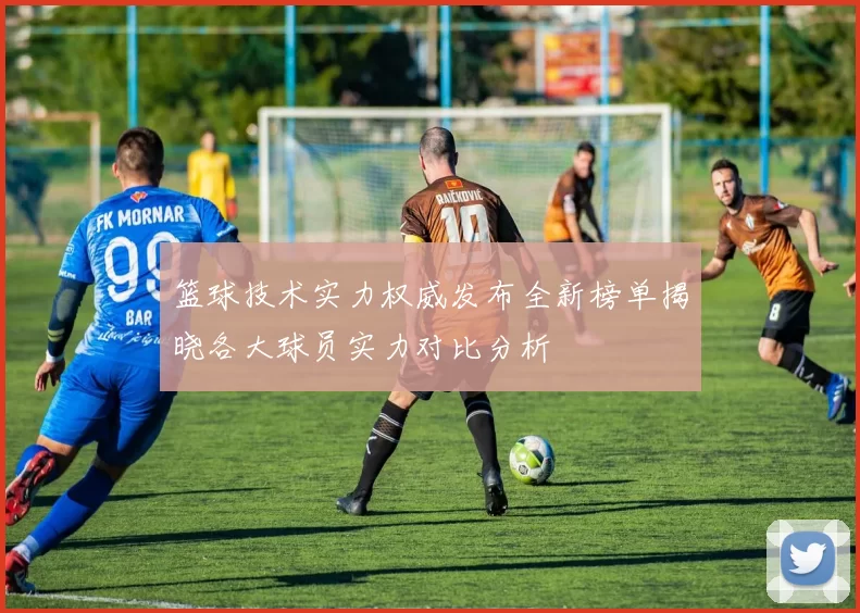篮球技术实力权威发布全新榜单揭晓各大球员实力对比分析