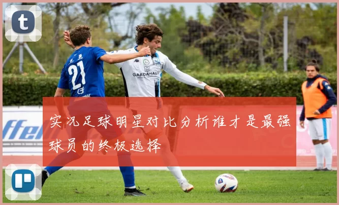 实况足球明星对比分析谁才是最强球员的终极选择