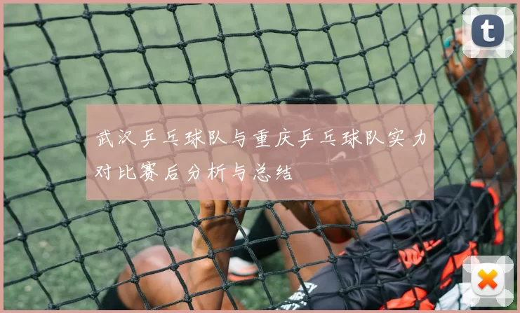 武汉乒乓球队与重庆乒乓球队实力对比赛后分析与总结