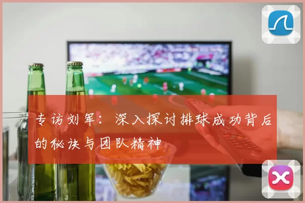 专访刘军：深入探讨排球成功背后的秘诀与团队精神