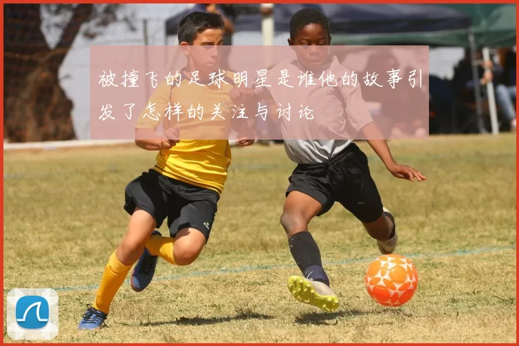 被撞飞的足球明星是谁他的故事引发了怎样的关注与讨论