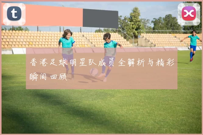 香港足球明星队成员全解析与精彩瞬间回顾