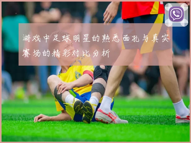 游戏中足球明星的熟悉面孔与真实赛场的精彩对比分析