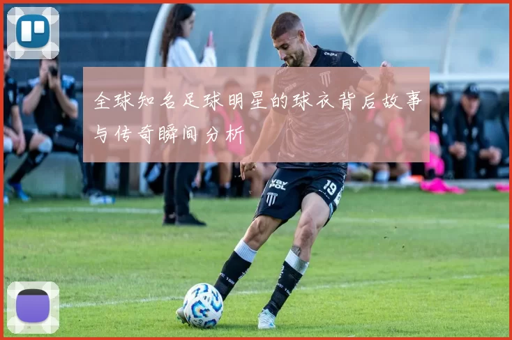 全球知名足球明星的球衣背后故事与传奇瞬间分析