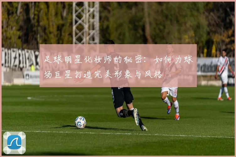足球明星化妆师的秘密：如何为球场巨星打造完美形象与风格