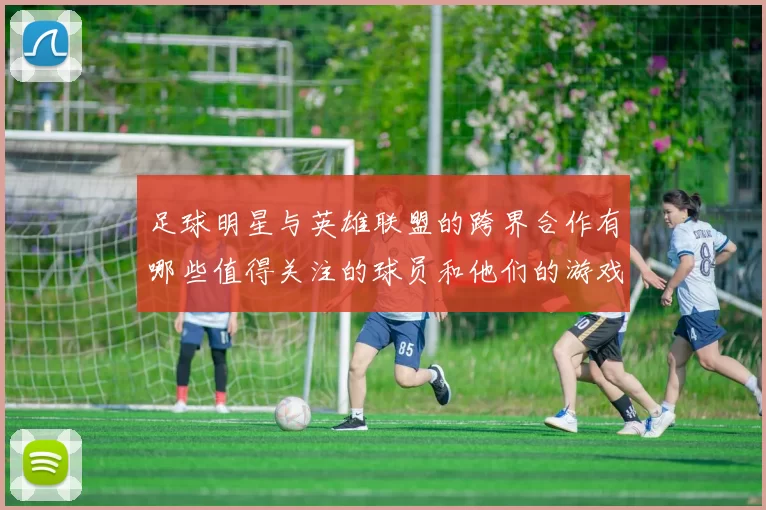 足球明星与英雄联盟的跨界合作有哪些值得关注的球员和他们的游戏故事