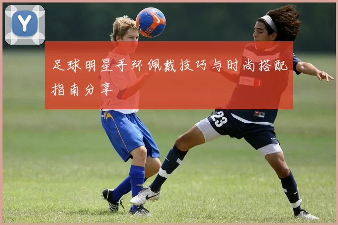 足球明星手环佩戴技巧与时尚搭配指南分享