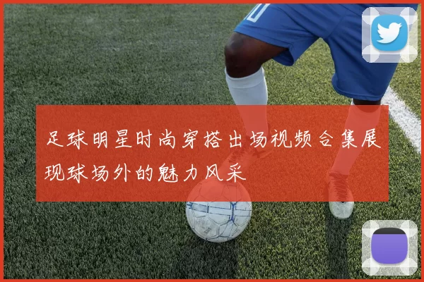 足球明星时尚穿搭出场视频合集展现球场外的魅力风采
