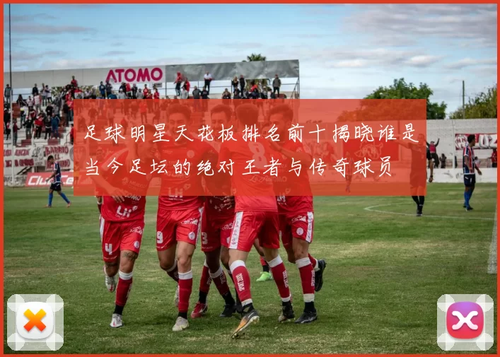 足球明星天花板排名前十揭晓谁是当今足坛的绝对王者与传奇球员
