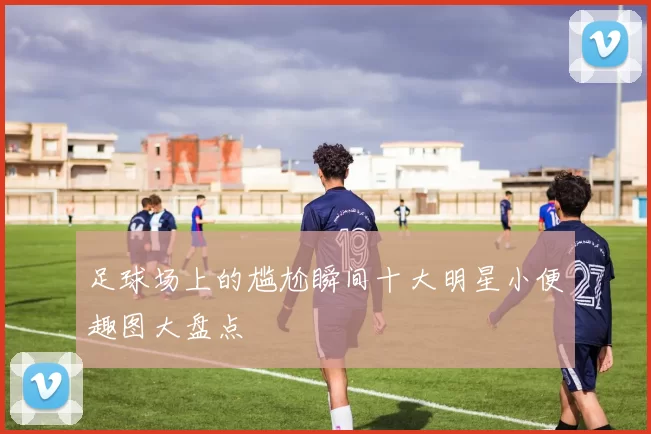 足球场上的尴尬瞬间十大明星小便趣图大盘点