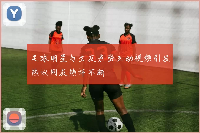 足球明星与女友亲密互动视频引发热议网友热评不断