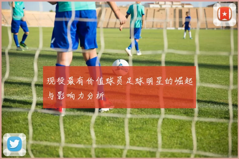 现役最有价值球员足球明星的崛起与影响力分析