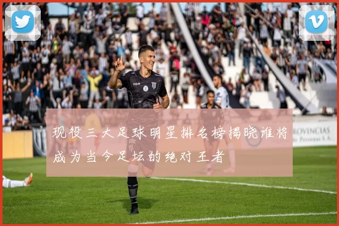 现役三大足球明星排名榜揭晓谁将成为当今足坛的绝对王者
