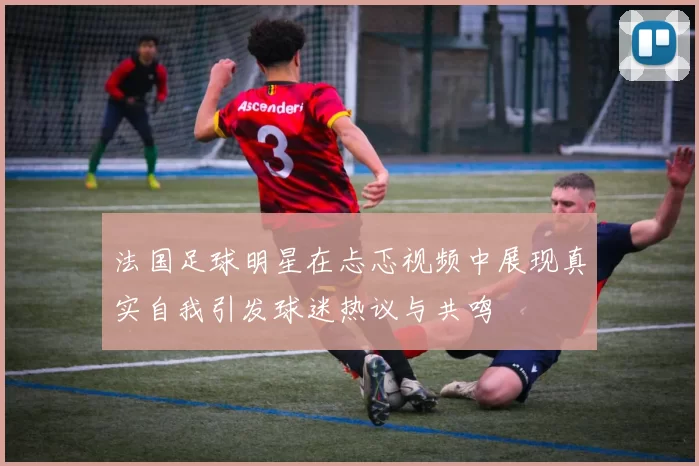 法国足球明星在忐忑视频中展现真实自我引发球迷热议与共鸣