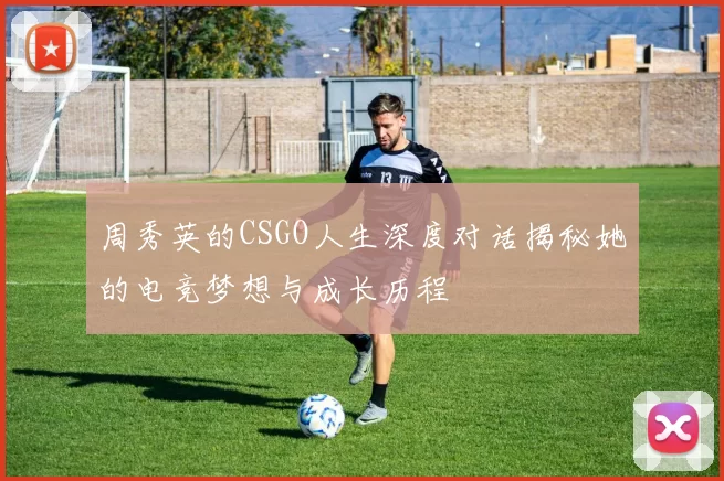 周秀英的CSGO人生深度对话揭秘她的电竞梦想与成长历程