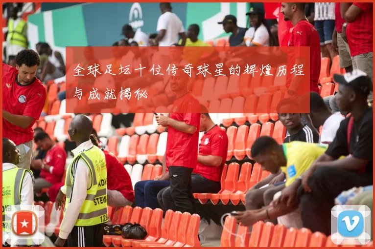 全球足坛十位传奇球星的辉煌历程与成就揭秘
