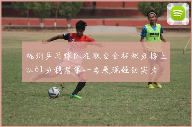 杭州乒乓球队在联合会杯积分榜上以61分稳居第一名展现强劲实力