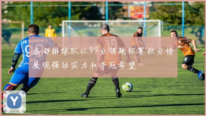 成都排球队以99分领跑杯赛积分榜展现强劲实力和夺冠希望