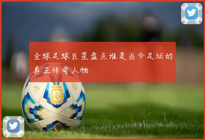 全球足球巨星盘点谁是当今足坛的真正传奇人物