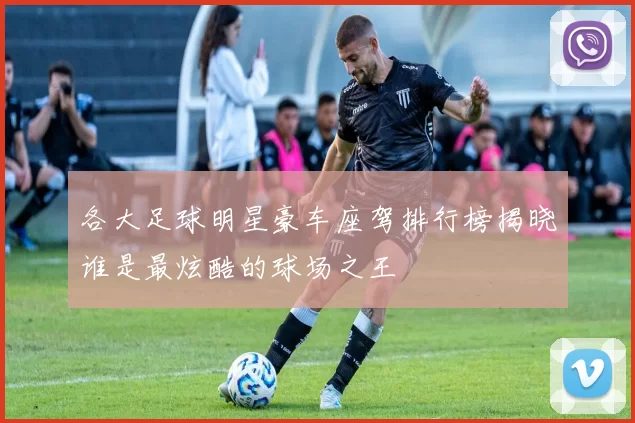 各大足球明星豪车座驾排行榜揭晓谁是最炫酷的球场之王