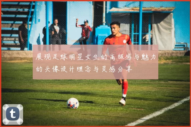 展现足球明星女生的高级感与魅力的头像设计理念与灵感分享