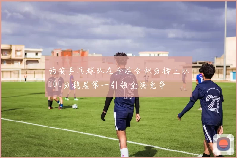 西安乒乓球队在全运会积分榜上以100分稳居第一引领全场竞争