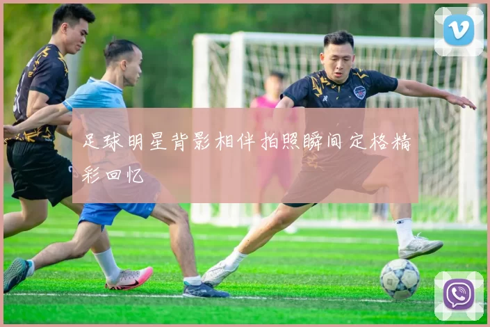 足球明星背影相伴拍照瞬间定格精彩回忆
