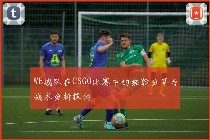 WE战队在CSGO比赛中的经验分享与战术分析探讨