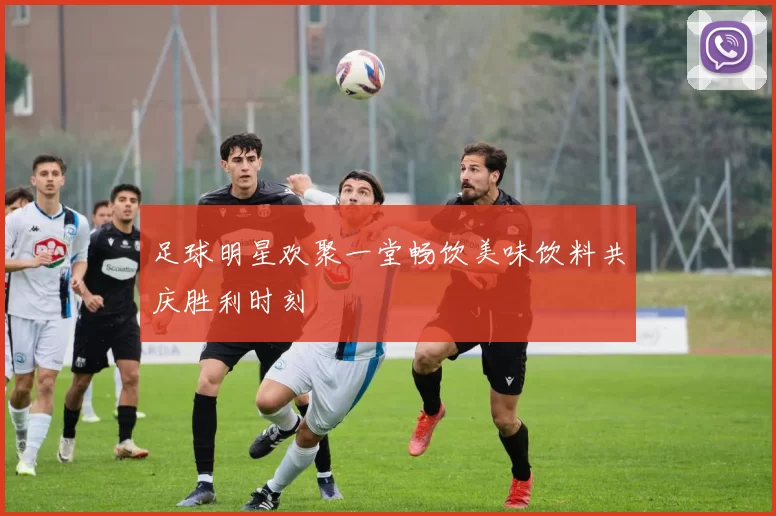 足球明星欢聚一堂畅饮美味饮料共庆胜利时刻