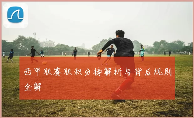 西甲联赛联积分榜解析与背后规则全解