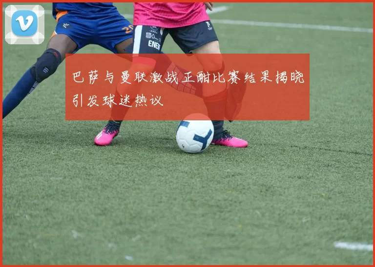 巴萨与曼联激战正酣比赛结果揭晓引发球迷热议