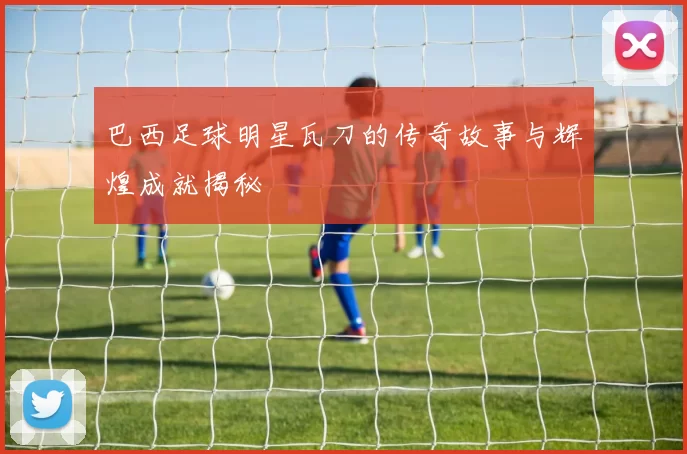 巴西足球明星瓦刀的传奇故事与辉煌成就揭秘