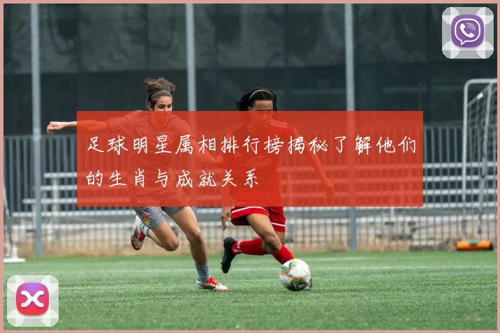 足球明星属相排行榜揭秘了解他们的生肖与成就关系