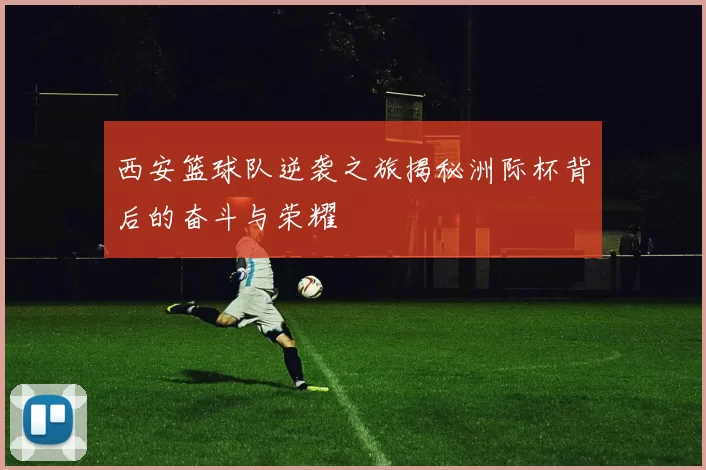西安篮球队逆袭之旅揭秘洲际杯背后的奋斗与荣耀