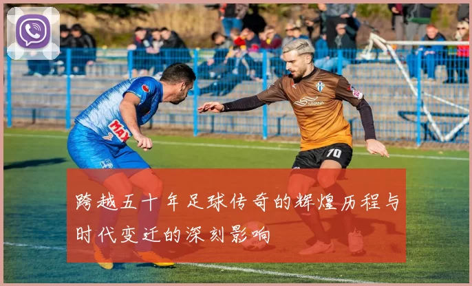 跨越五十年足球传奇的辉煌历程与时代变迁的深刻影响