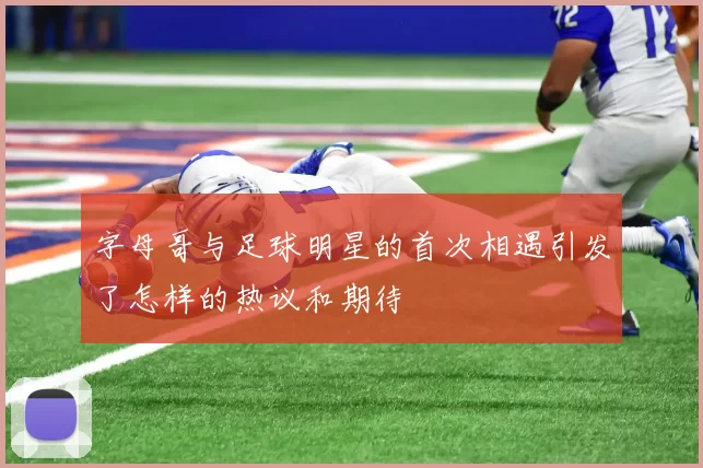 字母哥与足球明星的首次相遇引发了怎样的热议和期待