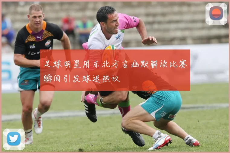 足球明星用东北方言幽默解读比赛瞬间引发球迷热议